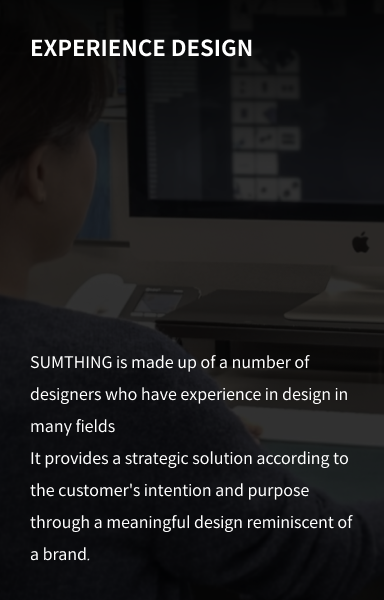 EXPERIENCE DESIGN : SUMTHING is made up of a number of designers who have experience in design in many fields It provides a strategic solution according to the customer's intention and purpose through a meaningful design reminiscent of a brand.